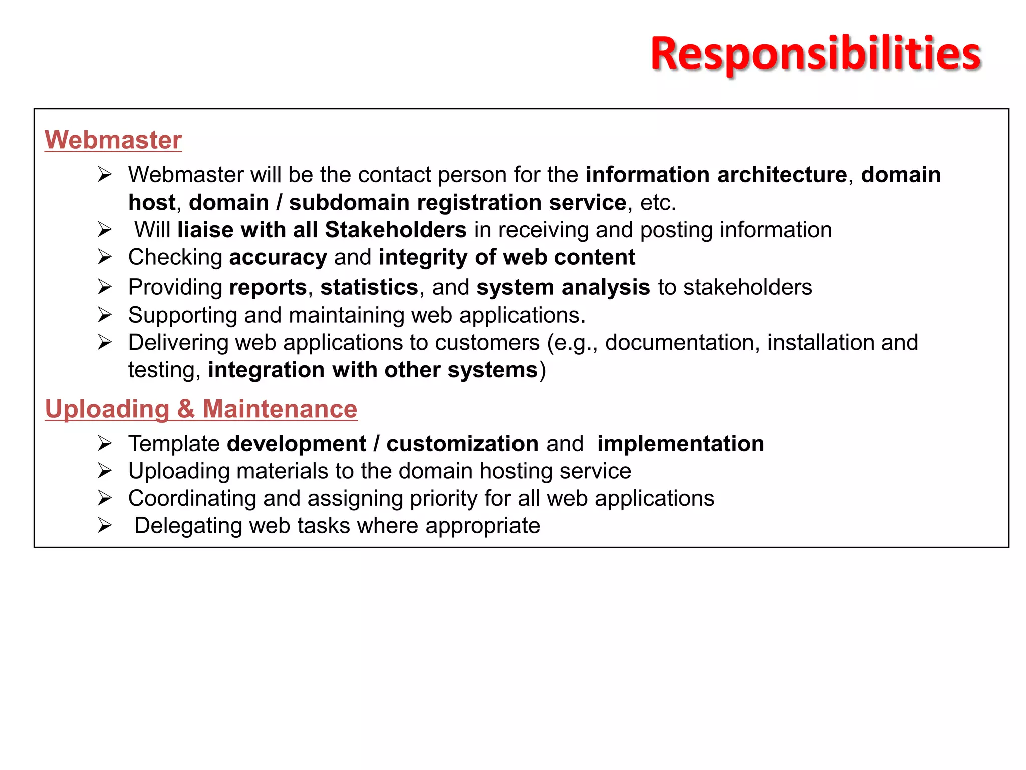 Responsibilities
Webmaster
    Webmaster will be the contact person for the information architecture, domain
     host, domain / subdomain registration service, etc.
    Will liaise with all Stakeholders in receiving and posting information
    Checking accuracy and integrity of web content
    Providing reports, statistics, and system analysis to stakeholders
    Supporting and maintaining web applications.
    Delivering web applications to customers (e.g., documentation, installation and
     testing, integration with other systems)
Uploading & Maintenance
      Template development / customization and implementation
      Uploading materials to the domain hosting service
      Coordinating and assigning priority for all web applications
       Delegating web tasks where appropriate
 