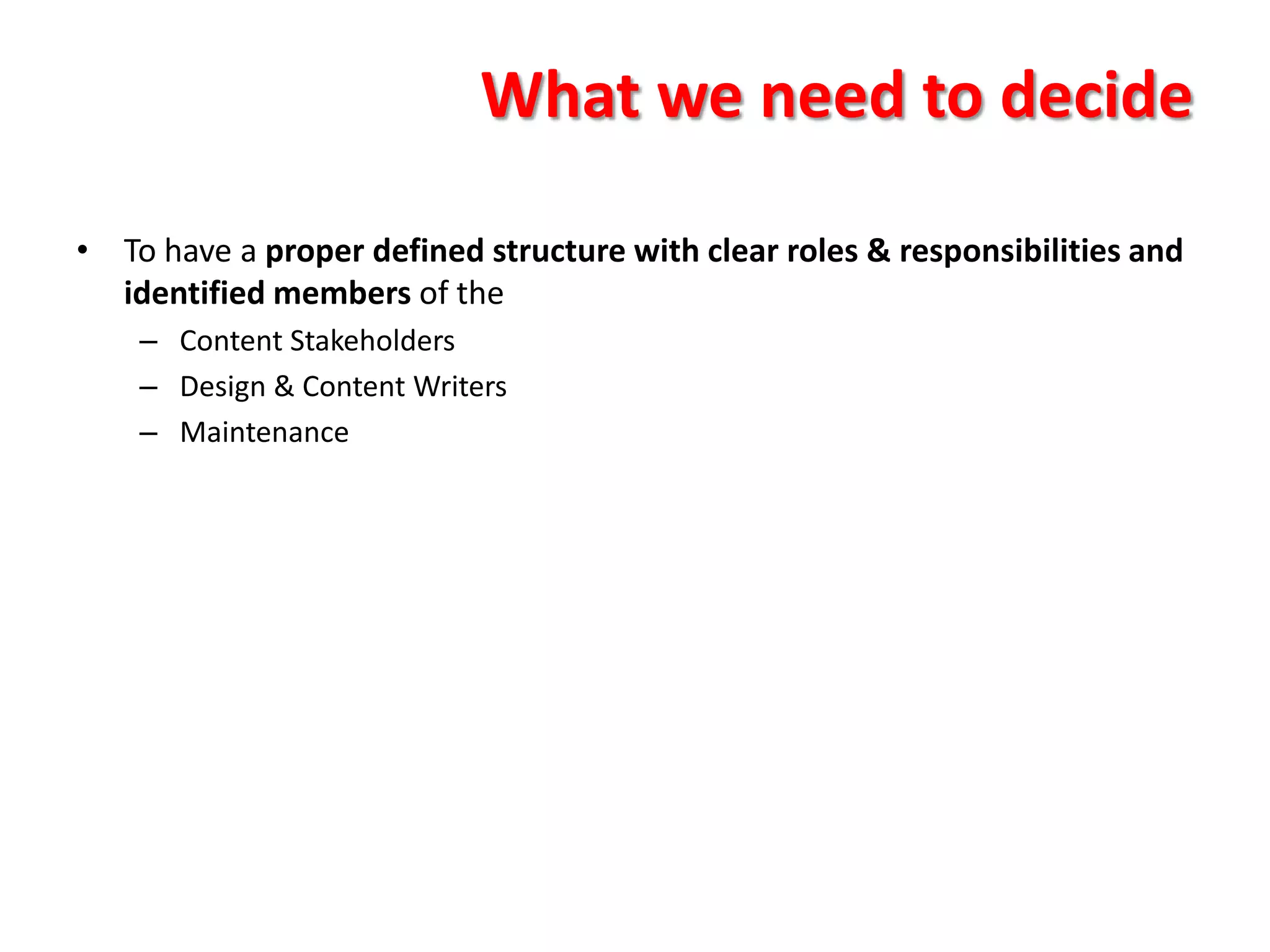 What we need to decide

• To have a proper defined structure with clear roles & responsibilities and
  identified members of the
    – Content Stakeholders
    – Design & Content Writers
    – Maintenance
 