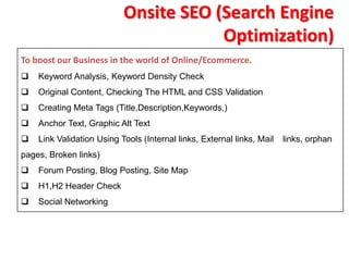 Onsite SEO (Search Engine
                                       Optimization)
To boost our Business in the world of Online/Ecommerce.
   Keyword Analysis, Keyword Density Check
   Original Content, Checking The HTML and CSS Validation
   Creating Meta Tags (Title,Description,Keywords,)
   Anchor Text, Graphic Alt Text
   Link Validation Using Tools (Internal links, External links, Mail   links, orphan
pages, Broken links)
   Forum Posting, Blog Posting, Site Map
   H1,H2 Header Check
   Social Networking
 