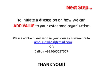 Next Step…

 To Initiate a discussion on how We can
ADD VALUE to your esteemed organization

Please contact and send in your views / comments to
              amol.vidwans@gmail.com
                         OR
               Call on +919665037357


                THANK YOU!!
 