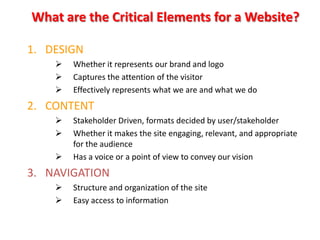 What are the Critical Elements for a Website?

1. DESIGN
       Whether it represents our brand and logo
       Captures the attention of the visitor
       Effectively represents what we are and what we do
2. CONTENT
       Stakeholder Driven, formats decided by user/stakeholder
       Whether it makes the site engaging, relevant, and appropriate
        for the audience
       Has a voice or a point of view to convey our vision
3. NAVIGATION
       Structure and organization of the site
       Easy access to information
 