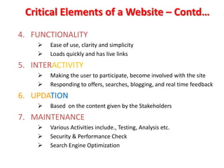 Critical Elements of a Website – Contd…
4. FUNCTIONALITY
       Ease of use, clarity and simplicity
       Loads quickly and has live links
5. INTERACTIVITY
       Making the user to participate, become involved with the site
       Responding to offers, searches, blogging, and real time feedback
6. UPDATION
       Based on the content given by the Stakeholders
7. MAINTENANCE
       Various Activities include., Testing, Analysis etc.
       Security & Performance Check
       Search Engine Optimization
 