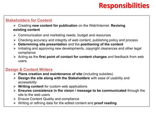 Responsibilities
Stakeholders for Content
     Creating new content for publication on the Web/Internet. Revising
    existing content
     Communication and marketing needs, budget and resources
     Checking accuracy and integrity of web content, publishing policy and process
     Determining site presentation and the positioning of the content
     Initiating and approving new developments, copyright clearances and other legal
      compliance
     Acting as the first point of contact for content changes and feedback from web
      users.

Design & Content Writers
     Plans creation and maintenance of site (including subsites)
     Design the site along with the Stakeholders with ease of usability and
      accessibility
     Writing content for custom web applications
     Ensures consistence in the vision / message to be communicated through the
      site to the web users
     Ensure Content Quality and compliance
     Writing or refining data for the edited content and proof reading
 