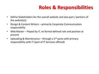 Roles & Responsibilities
• Define Stakeholders for the overall website and also part / portions of
  the website(s)
• Design & Content Writers – primarily Corporate Communication
  responsibility
• Web Master – Played by IT, no formal defined role and position at
  present
• Uploading & Maintenance – through a 3rd party with primary
  responsibility with IT (part of IT Services offered)
 