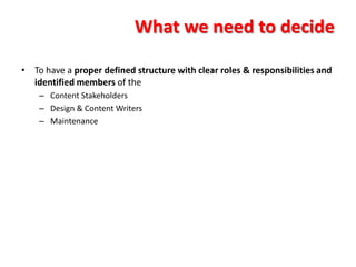 What we need to decide

• To have a proper defined structure with clear roles & responsibilities and
  identified members of the
    – Content Stakeholders
    – Design & Content Writers
    – Maintenance
 