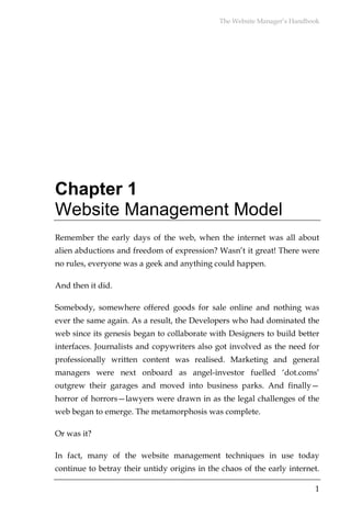 The Website Manager’s Handbook




Chapter 1
Website Management Model
Remember the early days of the web, when the internet was all about
alien abductions and freedom of expression? Wasn’t it great! There were
no rules, everyone was a geek and anything could happen.

And then it did.

Somebody, somewhere offered goods for sale online and nothing was
ever the same again. As a result, the Developers who had dominated the
web since its genesis began to collaborate with Designers to build better
interfaces. Journalists and copywriters also got involved as the need for
professionally written content was realised. Marketing and general
managers were next onboard as angel-investor fuelled ‘dot.coms’
outgrew their garages and moved into business parks. And finally—
horror of horrors—lawyers were drawn in as the legal challenges of the
web began to emerge. The metamorphosis was complete.

Or was it?

In fact, many of the website management techniques in use today
continue to betray their untidy origins in the chaos of the early internet.

                                                                          1
 