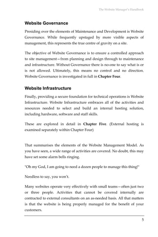 The Website Manager’s Handbook



Website Governance
Presiding over the elements of Maintenance and Development is Website
Governance. While frequently upstaged by more visible aspects of
management, this represents the true centre of gravity on a site.

The objective of Website Governance is to ensure a controlled approach
to site management—from planning and design through to maintenance
and infrastructure. Without Governance there is no-one to say what is or
is not allowed. Ultimately, this means no control and no direction.
Website Governance is investigated in full in Chapter Four.


Website Infrastructure
Finally, providing a secure foundation for technical operations is Website
Infrastructure. Website Infrastructure embraces all of the activities and
resources needed to select and build an internal hosting solution,
including hardware, software and staff skills.

These are explored in detail in Chapter Five. (External hosting is
examined separately within Chapter Four)



That summarises the elements of the Website Management Model. As
you have seen, a wide range of activities are covered. No doubt, this may
have set some alarm bells ringing.

"Oh my God, I am going to need a dozen people to manage this thing!"

Needless to say, you won’t.

Many websites operate very effectively with small teams—often just two
or three people. Activities that cannot be covered internally are
contracted to external consultants on an as-needed basis. All that matters
is that the website is being properly managed for the benefit of your
customers.

                                                                             5
 