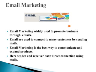  Email Marketing widely used to promote business
through emails.
 Email are used to connect to many customers by sending
mails.
 Email Marketing is the best way to communicate and
expand products.
 Here sender and receiver have direct connection using
mails.
 