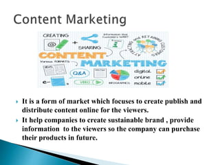  It is a form of market which focuses to create publish and
distribute content online for the viewers.
 It help companies to create sustainable brand , provide
information to the viewers so the company can purchase
their products in future.
 
