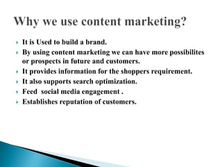  It is Used to build a brand.
 By using content marketing we can have more possibilites
or prospects in future and customers.
 It provides information for the shoppers requirement.
 It also supports search optimization.
 Feed social media engagement .
 Establishes reputation of customers.
 
