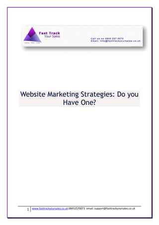 Website Marketing Strategies: Do you
            Have One?




  1   www.fasttrackyoursales.co.uk 08452570073 email: support@fasttrackyoursales.co.uk
 