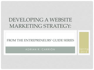 DEVELOPING A WEBSITE
 MARKETING STRATEGY:

FROM THE ENTREPRENEURS’ GUIDE SERIES

          ADRIAN R. CARRIÓN            Spring
                                        2012
 