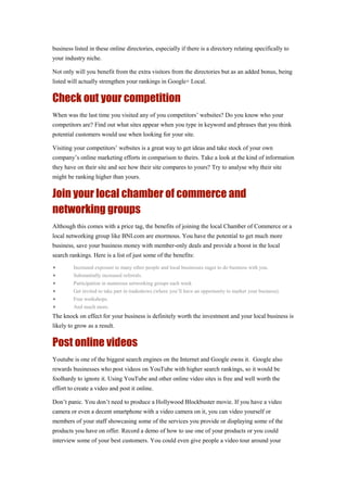 business listed in these online directories, especially if there is a directory relating specifically to
your industry niche.
Not only will you benefit from the extra visitors from the directories but as an added bonus, being
listed will actually strengthen your rankings in Google+ Local.
Check out your competition
When was the last time you visited any of you competitors’ websites? Do you know who your
competitors are? Find out what sites appear when you type in keyword and phrases that you think
potential customers would use when looking for your site.
Visiting your competitors’ websites is a great way to get ideas and take stock of your own
company’s online marketing efforts in comparison to theirs. Take a look at the kind of information
they have on their site and see how their site compares to yours? Try to analyse why their site
might be ranking higher than yours.
Join your local chamber of commerce and
networking groups
Although this comes with a price tag, the benefits of joining the local Chamber of Commerce or a
local networking group like BNI.com are enormous. You have the potential to get much more
business, save your business money with member-only deals and provide a boost in the local
search rankings. Here is a list of just some of the benefits:
• Increased exposure to many other people and local businesses eager to do business with you.
• Substantially increased referrals.
• Participation in numerous networking groups each week
• Get invited to take part in tradeshows (where you’ll have an opportunity to market your business).
• Free workshops.
• And much more.
The knock on effect for your business is definitely worth the investment and your local business is
likely to grow as a result.
Post online videos
Youtube is one of the biggest search engines on the Internet and Google owns it. Google also
rewards businesses who post videos on YouTube with higher search rankings, so it would be
foolhardy to ignore it. Using YouTube and other online video sites is free and well worth the
effort to create a video and post it online.
Don’t panic. You don’t need to produce a Hollywood Blockbuster movie. If you have a video
camera or even a decent smartphone with a video camera on it, you can video yourself or
members of your staff showcasing some of the services you provide or displaying some of the
products you have on offer. Record a demo of how to use one of your products or you could
interview some of your best customers. You could even give people a video tour around your
 
