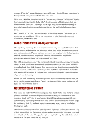 premises. If you don’t have a video camera, you could create a simple slide show presentation in
Powerpoint with some pictures and add a brief voice over.
Then, create a YouTube channel and upload it. There are many videos on YouTube itself showing
how to personalise and brand it. In the video’s description add a full link to your website and
make sure that it is clickable. Don’t forget to add “tags” using words that people are likely to
search for (keywords relating to your business or the area that you live including your city or
town).
Don’t just stick to YouTube. There are other sites such as Vimeo.com and Dailymotion.com to
post on, and you can add your video to your own website by using the embed option from
YouTube and your Facebook page.
Make Friends with local journalists
This is probably one strategy that your competitors are not doing and it works like a charm. But
you are probably wondering how you would even start to make friends with a journalist. Watch
your local news items on TV, read your local newspapers and compile a list of the local reporters.
Most TV stations now include the journalist Twitter ID or email address alongside the
correspondent’s name while they are presenting their news item.
Start off by commenting on a story that your journalist friend wrote in the newspaper or presented
on the TV. Don’t flatter them but make your comment insightful. Add value to what they have
reported and make them think. You want them to remember you. Send them a story idea that has
nothing to do with your business, something you think might be of interest to them. Write a blog
post, Tweet or add a comment on Facebook about something that they have covered and explain
why you found it interesting.
In time, you could start sending them stories you think would be newsworthy, or show them you
are an expert in your particular field so if a story ever crops up relating to your business you will
be the first person that they think of.
Get involved on Twitter
Why should you use Twitter? Well most companies have already started using Twitter as a way to
promote, connect and brand their company, and connecting with your customers is the main
reason you should use Twitter for your business. You will be able to communicate with your
customers easily because they themselves are using Twitter. It has become a daily routine: People
log onto it every single day, and some log on to tweet as soon as they wake up, even before
brushing their teeth.
The secret to succeeding on Twitter is not to try and sell anything to your Twitter followers. They
will not want to follow you if all they are going to read are self-promoting posts. Your posts need
to be helpful and informative. Once you have gained a loyal following, they will take the initiative
themselves to visit your website and buy from you.
 