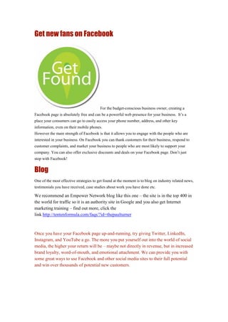 Get new fans on Facebook
For the budget-conscious business owner, creating a
Facebook page is absolutely free and can be a powerful web presence for your business. It’s a
place your consumers can go to easily access your phone number, address, and other key
information, even on their mobile phones.
However the main strength of Facebook is that it allows you to engage with the people who are
interested in your business. On Facebook you can thank customers for their business, respond to
customer complaints, and market your business to people who are most likely to support your
company. You can also offer exclusive discounts and deals on your Facebook page. Don’t just
stop with Facebook!
Blog
One of the most effective strategies to get found at the moment is to blog on industry related news,
testimonials you have received, case studies about work you have done etc.
We recommend an Empower Network blog like this one – the site is in the top 400 in
the world for traffic so it is an authority site in Google and you also get Internet
marketing training – find out more, click the
link http://tentenformula.com/faqs/?id=thepaulturner
Once you have your Facebook page up-and-running, try giving Twitter, LinkedIn,
Instagram, and YouTube a go. The more you put yourself out into the world of social
media, the higher your return will be – maybe not directly in revenue, but in increased
brand loyalty, word-of-mouth, and emotional attachment. We can provide you with
some great ways to use Facebook and other social media sites to their full potential
and win over thousands of potential new customers.
 