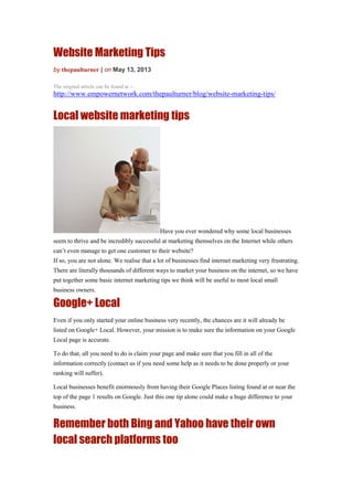 Website Marketing Tips
by thepaulturner | on May 13, 2013
The original article can be found at :-
http://www.empowernetwork.com/thepaulturner/blog/website-marketing-tips/
Local website marketing tips
Have you ever wondered why some local businesses
seem to thrive and be incredibly successful at marketing themselves on the Internet while others
can’t even manage to get one customer to their website?
If so, you are not alone. We realise that a lot of businesses find internet marketing very frustrating.
There are literally thousands of different ways to market your business on the internet, so we have
put together some basic internet marketing tips we think will be useful to most local small
business owners.
Google+ Local
Even if you only started your online business very recently, the chances are it will already be
listed on Google+ Local. However, your mission is to make sure the information on your Google
Local page is accurate.
To do that, all you need to do is claim your page and make sure that you fill in all of the
information correctly (contact us if you need some help as it needs to be done properly or your
ranking will suffer).
Local businesses benefit enormously from having their Google Places listing found at or near the
top of the page 1 results on Google. Just this one tip alone could make a huge difference to your
business.
Remember both Bing and Yahoo have their own
local search platforms too
 