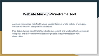 Website Mockup-Wireframe Tool
A website mockup is a high-fidelity visual representation of what a website or web page
will look like when it's designed and developed.
It's a detailed visual model that shows the layout, content, and functionality of a website or
web page, and is used to communicate design ideas and gather feedback from
stakeholders.
 