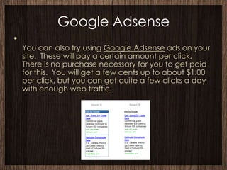 Google Adsense
•
    You can also try using Google Adsense ads on your
    site. These will pay a certain amount per click.
    There is no purchase necessary for you to get paid
    for this. You will get a few cents up to about $1.00
    per click, but you can get quite a few clicks a day
    with enough web traffic.
 