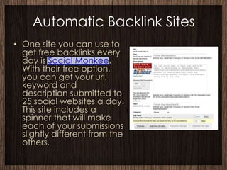Automatic Backlink Sites
• One site you can use to
  get free backlinks every
  day is Social Monkee.
  With their free option,
  you can get your url,
  keyword and
  description submitted to
  25 social websites a day.
  This site includes a
  spinner that will make
  each of your submissions
  slightly different from the
  others.
 