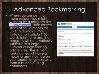 Advanced Bookmarking
• When you are getting
  more serious, you might
  want to try a program like
  BuildMyRank. Their service
  starts at $60 a month for
  up to 5 domains. You
  write a short article (150
  words minimum) and the
  program will automatically
  submit it to a large
  number of high ranking
  article sites. These high
  ranking sites will have a
  much larger influence on
  your search engine results
  than a bunch of blog
  comments.
 