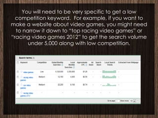 You will need to be very specific to get a low
  competition keyword. For example, if you want to
make a website about video games, you might need
  to narrow it down to “top racing video games” or
“racing video games 2012” to get the search volume
       under 5,000 along with low competition.
 