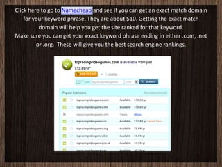Click here to go to Namecheap and see if you can get an exact match domain
    for your keyword phrase. They are about $10. Getting the exact match
          domain will help you get the site ranked for that keyword.
Make sure you can get your exact keyword phrase ending in either .com, .net
         or .org. These will give you the best search engine rankings.
 
