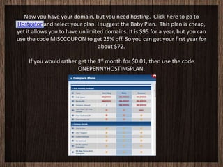 Now you have your domain, but you need hosting. Click here to go to
Hostgator and select your plan. I suggest the Baby Plan. This plan is cheap,
yet it allows you to have unlimited domains. It is $95 for a year, but you can
use the code MISCCOUPON to get 25% off. So you can get your first year for
                                 about $72.

     If you would rather get the 1st month for $0.01, then use the code
                         ONEPENNYHOSTINGPLAN.
 