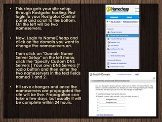 •   This step gets your site setup
    through Hostgator hosting. First
    login to your Hostgator Control
    panel and scroll to the bottom.
    On the left will be two
    nameservers.

•   Now, Login to NameCheap and
    click on the domain you want to
    change the nameservers on.
    Then click on "Domain Name
    Server Setup" on the left menu,
    click the "Specify Custom DNS
    Servers ( Your own DNS Servers )"
    radio button and then enter the
    two nameservers in the text fields
    named 1 and 2.

•   Hit save changes and once the
    nameservers are propagated the
    site will be live. Propagation can
    take a few days, but usually it will
    be complete within 24 hours.
 