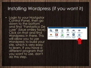 Installing Wordpress (if you want it)
• Login to your Hostgator
  Control Panel, then go
  down to the bottom
  and find “Fantastico De
  Luxe” (blue smiley face).
  Click on that and find
  Wordpress in there. This
  will allow you to use
  Wordpress to build your
  site, which is very easy
  to learn. If you have a
  different program that
  you want to use, don't
  do this step.
 