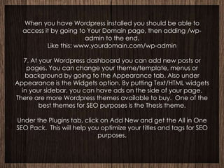 When you have Wordpress installed you should be able to
  access it by going to Your Domain page, then adding /wp-
                       admin to the end.
          Like this: www.yourdomain.com/wp-admin

   7. At your Wordpress dashboard you can add new posts or
    pages. You can change your theme/template, menus or
   background by going to the Appearance tab. Also under
Appearance is the Widgets option. By putting Text/HTML widgets
  in your sidebar, you can have ads on the side of your page.
There are more Wordpress themes available to buy. One of the
         best themes for SEO purposes is the Thesis theme.

Under the Plugins tab, click on Add New and get the All in One
SEO Pack. This will help you optimize your titles and tags for SEO
                            purposes.
 