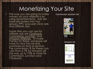 Monetizing Your Site
• The way you are going to make     Commission Junction Ad
  money via your website is by
  using advertisements. Ads are
  basically broken into two
  groups: PPC (pay-per-click) ads
  and affiliate ads.
  Some sites you can use for
  affiliate ads are Clickbank,
  Commission Junction, and
  Amazon Affiliates. To make
  money on these, someone will              Amazon Ad
  have to click the ad and
  purchase an item or service.
  The commission % for these can
  vary from 6-7% for Amazon all
  the way up to 75% or more for
  Commission Junction and
  Clickbank.
 
