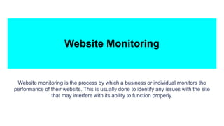 Website Monitoring
Website monitoring is the process by which a business or individual monitors the
performance of their website. This is usually done to identify any issues with the site
that may interfere with its ability to function properly.
 