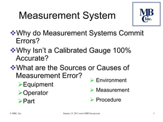 Measurement System
Why do Measurement Systems Commit
 Errors?
Why Isn’t a Calibrated Gauge 100%
 Accurate?
What are the Sources or Causes of
 Measurement Error?
                                             Environment
       Equipment
                                             Measurement
       Operator
       Part                                 Procedure

© MBC, Inc.         January 15, 2011 www.MBCIncorp.com      1
 