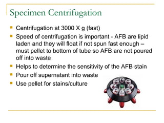 Specimen Centrifugation
 Centrifugation at 3000 X g (fast)
 Speed of centrifugation is important - AFB are lipid
laden a...