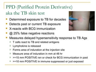 PPD (Purified Protein Derivative)
aka the TB skin test
 Determined exposure to TB for decades
 Detects past or current TB exposure
 X-reacts with BCG immunization
 @ 25% false negative reactions
 Measures delayed hypersensitivity response to TB Ags
 T cells react to TB and related antigens
 Lymphokine is released
 Forms area of induration at the injection site
 Measure area of induration in mm at 48 hr
 >=15 mm POSITIVE rxn or check for BCG immunization in past
 >=10 mm POSITIVE in immune suppressed or just exposed
 