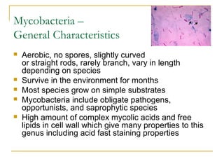 Mycobacteria –
General Characteristics
 Aerobic, no spores, slightly curved
or straight rods, rarely branch, vary in length
depending on species
 Survive in the environment for months
 Most species grow on simple substrates
 Mycobacteria include obligate pathogens,
opportunists, and saprophytic species
 High amount of complex mycolic acids and free
lipids in cell wall which give many properties to this
genus including acid fast staining properties
 