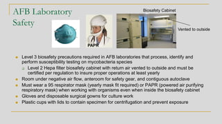AFB Laboratory
Safety
◼ Level 3 biosafety precautions required in AFB laboratories that process, identify and
perform susceptibility testing on mycobacteria species
❑ Level 2 Hepa filter biosafety cabinet with return air vented to outside and must be
certified per regulation to insure proper operations at least yearly
◼ Room under negative air flow, anteroom for safety gear, and contiguous autoclave
◼ Must wear a 95 respirator mask (yearly mask fit required) or PAPR (powered air purifying
respiratory mask) when working with organisms even when inside the biosafety cabinet
◼ Gloves and disposable surgical gowns for culture work
◼ Plastic cups with lids to contain specimen for centrifugation and prevent exposure
Biosafety Cabinet
PAPR
Vented to outside
 