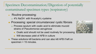 Specimen Decontamination/Digestion of potentially
contaminated specimen types (respiratory)
◼ Routine processing:
❑ 4% NaOH with N-acetyl-L-cysteine
◼ Processing: special circumstances/ cystic fibrosis
❑ Process sputum with oxalic acid to eliminate mucoid
strains of Pseudomonas aeruginosa
◼ Oxalic acid should not be used routinely for processing
◼ Will decrease yield of AFB in culture
◼ These solutions kill bacteria and can also kill AFB if left on
specimen > 15 minutes.
 