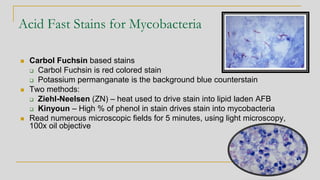 Acid Fast Stains for Mycobacteria
◼ Carbol Fuchsin based stains
❑ Carbol Fuchsin is red colored stain
❑ Potassium permanganate is the background blue counterstain
◼ Two methods:
❑ Ziehl-Neelsen (ZN) – heat used to drive stain into lipid laden AFB
❑ Kinyoun – High % of phenol in stain drives stain into mycobacteria
◼ Read numerous microscopic fields for 5 minutes, using light microscopy,
100x oil objective
 