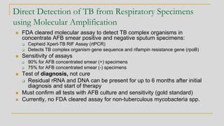 Direct Detection of TB from Respiratory Specimens
using Molecular Amplification
◼ FDA cleared molecular assay to detect TB complex organisms in
concentrate AFB smear positive and negative sputum specimens:
❑ Cepheid Xpert-TB RIF Assay (rtPCR)
❑ Detects TB complex organism gene sequence and rifampin resistance gene (rpoB)
◼ Sensitivity of assays
❑ 90% for AFB concentrated smear (+) specimens
❑ 75% for AFB concentrated smear (-) specimens
◼ Test of diagnosis, not cure
❑ Residual rRNA and DNA can be present for up to 6 months after initial
diagnosis and start of therapy
◼ Must confirm all tests with AFB culture and sensitivity (gold standard)
◼ Currently, no FDA cleared assay for non-tuberculous mycobacteria spp.
 
