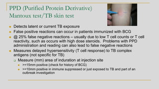 PPD (Purified Protein Derivative)
Mantoux test/TB skin test
◼ Detects latent or current TB exposure
◼ False positive reactions can occur in patients immunized with BCG
◼ @ 25% false negative reactions – usually due to low T cell counts or T cell
reactivity, such as occurs with high dose steroids. Problems with PPD
administration and reading can also lead to false negative reactions
◼ Measures delayed hypersensitivity (T cell response) to TB complex
antigens (not specific for TB)
❑ Measure (mm) area of induration at injection site
◼ >=15mm positive (check for history of BCG)
◼ >=10mm positive in immune suppressed or just exposed to TB and part of an
outbreak investigation
 