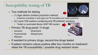 Susceptibility testing of TB
◼ Two methods for testing
❑ (1) Agar dilution (indirect proportion method)
◼ Antibiotics embedded in solid agar and TB inoculated onto media quadrants
❑ (2) Liquid 7H9 medium containing anti-TB antibiotic solutions
◼ Tested on automated Bactec MGIT 960 system
◼ Primary TB drug panel / 5 drugs
❑ Isoniazid Ethambutol
❑ Pyrazinamide Streptomycin
❑ Rifampin
◼ If resistant to primary drugs, second line drugs tested
◼ If patient remains culture positive after four months on treatment/
retest the TB susceptibility / possible drug resistant strain
 