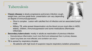 Tuberculosis
◼ Classic disease is slowly progressive pulmonary infection cough,
weight loss, and low grade fever, presentation can vary depending
on degree of immunosuppression
◼ Ghon’s complex: Lesion with calcified foci of infection and an associated lymph
node
◼ Milliary TB, wide spread dissemination via the blood occurs most often in AIDS,
elderly, children, immunosuppression and some medications (Remicade-
infliximab)
◼ Secondary tuberculosis: mostly in adults as reactivation of previous infection
❑ Granulomatous inflammation much more florid and widespread than in primary disease.
❑ Upper lung lobes are most affected, and cavitation can occur.
◼ TB is spread by respiratory droplets
◼ All patients with high level of suspicion require respiratory isolation precautions
 