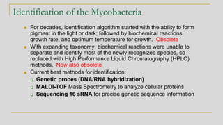Identification of the Mycobacteria
◼ For decades, identification algorithm started with the ability to form
pigment in the light or dark; followed by biochemical reactions,
growth rate, and optimum temperature for growth. Obsolete
◼ With expanding taxonomy, biochemical reactions were unable to
separate and identify most of the newly recognized species, so
replaced with High Performance Liquid Chromatography (HPLC)
methods. Now also obsolete
◼ Current best methods for identification:
❑ Genetic probes (DNA/RNA hybridization)
❑ MALDI-TOF Mass Spectrometry to analyze cellular proteins
❑ Sequencing 16 sRNA for precise genetic sequence information
 