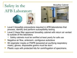 Safety in the
AFB Laboratory
 Level 3 biosafety precautions required in AFB laboratories that
process, identify and perform susceptibility testing
 Level 2 Hepa filter approved biosafety cabinet with return air vented
to outside of the laboratory
 Safety cabinets must be certified at least yearly for safe use
 Negative air flow, anteroom, contiguous autoclave
 95 respirator masks or PAPR (powered air purifying respiratory
mask), gloves, disposable gowns must be worn
 Plastic cups with protected lids for centrifugation of specimens
Biosafety Cabinet
PAPR
 