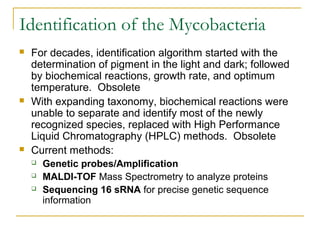 Identification of the Mycobacteria
 For decades, identification algorithm started with the
determination of pigment in the light and dark; followed
by biochemical reactions, growth rate, and optimum
temperature. Obsolete
 With expanding taxonomy, biochemical reactions were
unable to separate and identify most of the newly
recognized species, replaced with High Performance
Liquid Chromatography (HPLC) methods. Obsolete
 Current methods:
 Genetic probes/Amplification
 MALDI-TOF Mass Spectrometry to analyze proteins
 Sequencing 16 sRNA for precise genetic sequence
information
 