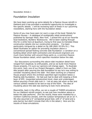 Newsletter Article 1

Foundation Insulation

We have been working up some details for a Passive House retrofit in
Oakland and it has provided a wonderful opportunity to investigate a
few specific details. I will be reviewing each of these in our upcoming
newsletters, starting here with the foundation detail.

Some of you may have seen (or own) a copy of the book ‘Details for
Passive Houses – A catalogue of ecologically rated constructions’
published by Springer Wien, New York. I picked this up at our favorite
local bookstore, Builders’ Booksource. We’ve been wading through
this for a while here at Quantum, trying to find ways to translate these
construction details into our construction projects. I’ve been
particularly intrigued by a detail on Pg 188 (AW1 03 EFo 01.) This
detail illustrates an option for providing insulation above a
conventional spread-footing concrete slab foundation: a variation on a
building detail which both contractors and structural engineers are
much more familiar with around these parts vs. a common Passive
House foundation detail, which specifies insulation below the slab.

  Our discussions surrounding this above slab insulation detail have
ranged from skeptical, to enthusiastic, and as we build more Passive
House projects, I’m sure our opinions will change again. To illustrate
this point, Josh, one of our Project Managers, called in from our Palo
Alto project after pouring the slab foundation to say he’s now willing to
consider insulating above the slab! He’s been working on a Passive
House project where the architect specified rigid insulation below a
floating slab foundation. He had just had to deal with keeping a thick
layer of EPS (expanded polystyrene) level, clean and undamaged,
before pouring a finish slab over it – not an easy job when re-bar and
various utilities needed to be laid on top of the foam. The idea of
insulating above the slab was starting to look more attractive.

Meanwhile, back in the office, we ran a couple of THERM simulations
for our Oakland retrofit project, to see just how insulation above or
below the slab performs. (For the record, these were modeled for a
northern California climate, with the outdoor temperature set at 32◦ F.
We also assumed a 6” compacted gravel bed, with 2” of sand and a
poly-barrier but didn’t include that info in the detail.) Here are the
results of those simulations:
 