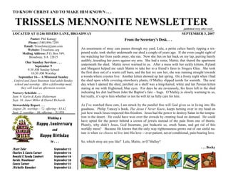 TO KNOW CHRIST AND TO MAKE HIM KNOWN . . .

 TRISSELS MENNONITE NEWSLETTER                                                                                             published every other week
LOCATED AT 11246 HISERS LANE, BROADWAY                                                                                    SEPTEMBER 3, 2007
             Pastor: Phil Kanagy                                                From the Secretary’s Desk . . .
           Phone: (540) 896-7289
        Email: Trisselsmc@juno.com
          Website: Trisselsmc.org               An assortment of stray cats passes through my yard. Lulu, a petite calico barely tipping a six-
       Mailing Address: P.O. Box 549,           pound scale, took shelter underneath our shed a couple of years ago. If she even caught sight of
            Broadway, VA 22815                  me watching her from yards away, she ran. Now she lies on her back on my lap, purring barely
                                                audibly, kneading her paws against my arm. She had a sister, Mattie, that shared the apartment
         Our Sunday Services . . .
                  September 9
                                                underneath the shed. Mattie never warmed to us. After a mess with her sickly kittens, Ryland
           9:30 AM Sunday School                and Margaret helped me catch Mattie to take her to a friend’s farm in Singers Glen. She took
              10:30 AM Worship                  the first door out of a warm calf barn, and the last we saw her, she was running straight towards
    September 16— A Missional Sunday            a woods where coyotes live. Another kitten showed up last spring. On a frosty night when I had
 Linford and Janet Stutzman lead adult Sunday   the shed open while covering strawberry plants, O’Malley slipped inside for warmth. The next
 school and worship. After a fellowship meal,   day when I opened the shed, perched on a shelf was a long-haired, white and tan Persian kitten
      they will lead an afternoon session.      staring at me with frightened, blue eyes. For days he ate ravenously, his feces left in the shed
Nursery Schedule . . .                          indicating his diet had been John the Baptist’s fare – bugs. O’Malley is slowly warming to us,
Sept. 9: Karin & Katie Halterman                but really, it’s up to him whether or not he will let us fully care for him.
Sept. 16: Janet Miller & Daniel Richards
Stewardship Report . . .                        As I’ve watched these cats, I am struck by the parallel free will God gives us in living into His
August 26: worship— 72, offering—$3,42          goodness. Philip Yancey’s book, The Jesus I Never Knew, keeps turning over in my head on
Sept. 2: worship— 86, offering— $1,858          just how much Jesus respected this freedom. Jesus had the power to destroy Satan in the tempta-
                          Wishing a             tion in the desert. He could have won over the crowds by creating food on demand. He could
                                                have opted for the power behind a crown of jewels instead of the pain from one of thorns.
                  Happy Anniversary             Plainly, why didn’t Jesus, God Incarnate, just bedazzle us, crush Satan, and get rid of this
                              and               worldly mess? Because He knows that the only way righteousness grows out of our sinful na-
                                                ture is when we choose to live into His love -- ever-patient, never-conditional, pain-bearing love.
                    Happy Birthday
                            to . . .            So, which stray are you like? Lulu, Mattie, or O’Malley?
                                                                                                                                          . . . Becky
Marv Zehr                      September 15
Charles & Laura Turner         September 16
Donald & Sandy Lambert         September 19
Sarah Mumbauer                 September 20
Laura Turner                   September 22
Michelle Hamsher               September 22
 