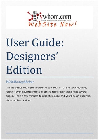 User Guide:
Designers’
Edition                              G




WebMoneyMaker
All the basics you need in order to edit your first (and second, third,
fourth - even seventeenth) site can be found over these next several
pages. Take a few minutes to read this guide and you’ll be an expert in
about an hours’ time.
 
