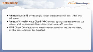 Networking
• Amazon Route 53 provides a highly available and scalable Domain Name System (DNS)
web service.
• Amazon Virtual Private Cloud (VPC) creates a logically isolated set of Amazon EC2
instances which can be connected to an existing network using a VPN connection.
• AWS Direct Connect provides dedicated network connections into AWS data centers,
providing faster and cheaper data throughput.
 